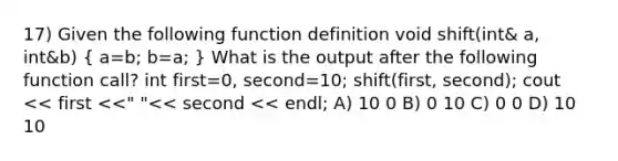 17) Given the following function definition void shift(int& a, int&b) ( a=b; b=a; ) What is the output after the following function call? int first=0, second=10; shift(first, second); cout << first <<" "<< second << endl; A) 10 0 B) 0 10 C) 0 0 D) 10 10