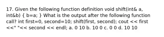 17. Given the following function definition void shift(int& a, int&b) ( b=a; ) What is the output after the following function call? int first=0, second=10; shift(first, second); cout << first <<" "<< second << endl; a. 0 10 b. 10 0 c. 0 0 d. 10 10