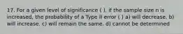 17. For a given level of significance ( ), if the sample size n is increased, the probability of a Type II error ( ) a) will decrease. b) will increase. c) will remain the same. d) cannot be determined