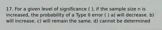 17. For a given level of significance ( ), if the sample size n is increased, the probability of a Type II error ( ) a) will decrease. b) will increase. c) will remain the same. d) cannot be determined