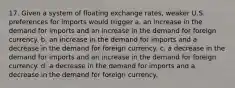 17. Given a system of floating exchange rates, weaker U.S. preferences for imports would trigger a. an increase in the demand for imports and an increase in the demand for foreign currency. b. an increase in the demand for imports and a decrease in the demand for foreign currency. c. a decrease in the demand for imports and an increase in the demand for foreign currency. d. a decrease in the demand for imports and a decrease in the demand for foreign currency.