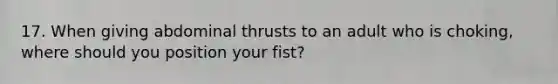 17. When giving abdominal thrusts to an adult who is choking, where should you position your fist?