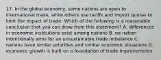 17. In the global economy, some nations are open to international trade, while others use tariffs and import quotas to limit the impact of trade. Which of the following is a reasonable conclusion that you can draw from this statement? A. differences in economic institutions exist among nations B. no nation intentionally aims for an unsustainable trade imbalance C. nations have similar priorities and similar economic situations D. economic growth is built on a foundation of trade improvements