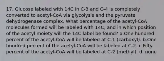 17. Glucose labeled with 14C in C-3 and C-4 is completely converted to acetyl-CoA via glycolysis and the pyruvate dehydrogenase complex. What percentage of the acetyl-CoA molecules formed will be labeled with 14C, and in which position of the acetyl moiety will the 14C label be found? a.One hundred percent of the acetyl-CoA will be labeled at C-1 (carboxyl). b.One hundred percent of the acetyl-CoA will be labeled at C-2. c.Fifty percent of the acetyl-CoA will be labeled at C-2 (methyl). d. none