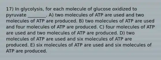 17) In glycolysis, for each molecule of glucose oxidized to pyruvate ________. A) two molecules of ATP are used and two molecules of ATP are produced. B) two molecules of ATP are used and four molecules of ATP are produced. C) four molecules of ATP are used and two molecules of ATP are produced. D) two molecules of ATP are used and six molecules of ATP are produced. E) six molecules of ATP are used and six molecules of ATP are produced.