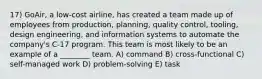 17) GoAir, a low-cost airline, has created a team made up of employees from production, planning, quality control, tooling, design engineering, and information systems to automate the company's C-17 program. This team is most likely to be an example of a ________ team. A) command B) cross-functional C) self-managed work D) problem-solving E) task