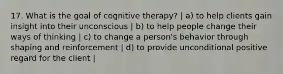 17. What is the goal of cognitive therapy? | a) to help clients gain insight into their unconscious | b) to help people change their ways of thinking | c) to change a person's behavior through shaping and reinforcement | d) to provide unconditional positive regard for the client |