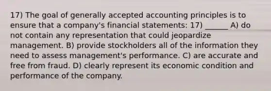 17) The goal of <a href='https://www.questionai.com/knowledge/kwjD9YtMH2-generally-accepted-accounting-principles' class='anchor-knowledge'>generally accepted accounting principles</a> is to ensure that a company's <a href='https://www.questionai.com/knowledge/kFBJaQCz4b-financial-statements' class='anchor-knowledge'>financial statements</a>: 17) ______ A) do not contain any representation that could jeopardize management. B) provide stockholders all of the information they need to assess management's performance. C) are accurate and free from fraud. D) clearly represent its economic condition and performance of the company.