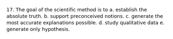 17. The goal of the scientific method is to a. establish the absolute truth. b. support preconceived notions. c. generate the most accurate explanations possible. d. study qualitative data e. generate only hypothesis.