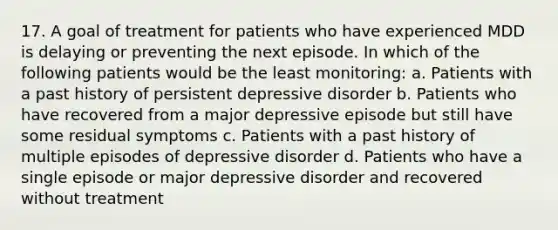 17. A goal of treatment for patients who have experienced MDD is delaying or preventing the next episode. In which of the following patients would be the least monitoring: a. Patients with a past history of persistent depressive disorder b. Patients who have recovered from a major depressive episode but still have some residual symptoms c. Patients with a past history of multiple episodes of depressive disorder d. Patients who have a single episode or major depressive disorder and recovered without treatment