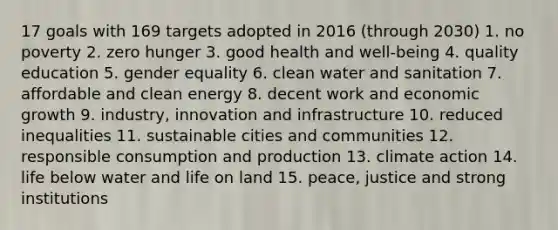 17 goals with 169 targets adopted in 2016 (through 2030) 1. no poverty 2. zero hunger 3. good health and well-being 4. quality education 5. gender equality 6. clean water and sanitation 7. affordable and clean energy 8. decent work and economic growth 9. industry, innovation and infrastructure 10. reduced inequalities 11. sustainable cities and communities 12. responsible consumption and production 13. climate action 14. life below water and life on land 15. peace, justice and strong institutions