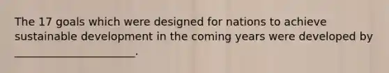 The 17 goals which were designed for nations to achieve sustainable development in the coming years were developed by ______________________.