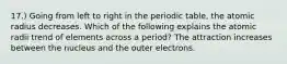 17.) Going from left to right in the periodic table, the atomic radius decreases. Which of the following explains the atomic radii trend of elements across a period? The attraction increases between the nucleus and the outer electrons.