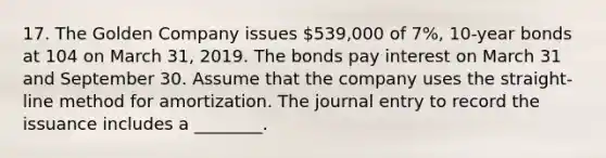 17. The Golden Company issues 539,000 of 7%, 10-year bonds at 104 on March 31, 2019. The bonds pay interest on March 31 and September 30. Assume that the company uses the straight-line method for amortization. The journal entry to record the issuance includes a ________.