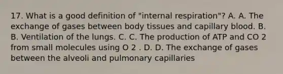 17. What is a good definition of "internal respiration"? A. A. The exchange of gases between body tissues and capillary blood. B. B. Ventilation of the lungs. C. C. The production of ATP and CO 2 from small molecules using O 2 . D. D. The exchange of gases between the alveoli and pulmonary capillaries