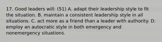 17. Good leaders will: (51) A. adapt their leadership style to fit the situation. B. maintain a consistent leadership style in all situations. C. act more as a friend than a leader with authority. D. employ an autocratic style in both emergency and nonemergency situations.