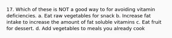 17. Which of these is NOT a good way to for avoiding vitamin deficiencies. a. Eat raw vegetables for snack b. Increase fat intake to increase the amount of fat soluble vitamins c. Eat fruit for dessert. d. Add vegetables to meals you already cook