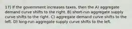 17) If the government increases taxes, then the A) aggregate demand curve shifts to the right. B) short-run aggregate supply curve shifts to the right. C) aggregate demand curve shifts to the left. D) long-run aggregate supply curve shifts to the left.