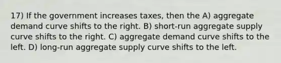 17) If the government increases taxes, then the A) aggregate demand curve shifts to the right. B) short-run aggregate supply curve shifts to the right. C) aggregate demand curve shifts to the left. D) long-run aggregate supply curve shifts to the left.