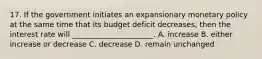 17. If the government initiates an expansionary monetary policy at the same time that its budget deficit decreases, then the interest rate will ______________________. A. increase B. either increase or decrease C. decrease D. remain unchanged