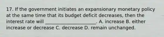 17. If the government initiates an expansionary monetary policy at the same time that its budget deficit decreases, then the interest rate will ______________________. A. increase B. either increase or decrease C. decrease D. remain unchanged.