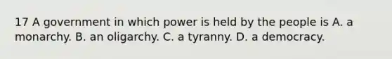 17 A government in which power is held by the people is A. a monarchy. B. an oligarchy. C. a tyranny. D. a democracy.