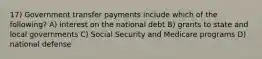 17) Government transfer payments include which of the following? A) interest on the national debt B) grants to state and local governments C) Social Security and Medicare programs D) national defense