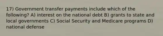 17) Government transfer payments include which of the following? A) interest on the national debt B) grants to state and local governments C) Social Security and Medicare programs D) national defense