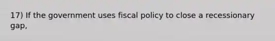 17) If the government uses fiscal policy to close a recessionary gap,