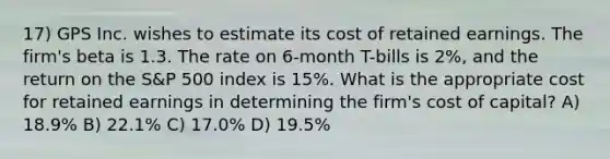 17) GPS Inc. wishes to estimate its cost of retained earnings. The firm's beta is 1.3. The rate on 6-month T-bills is 2%, and the return on the S&P 500 index is 15%. What is the appropriate cost for retained earnings in determining the firm's cost of capital? A) 18.9% B) 22.1% C) 17.0% D) 19.5%