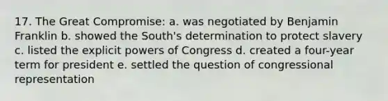 17. The Great Compromise: a. was negotiated by Benjamin Franklin b. showed the South's determination to protect slavery c. listed the explicit powers of Congress d. created a four-year term for president e. settled the question of congressional representation