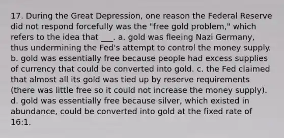 17. During the Great Depression, one reason the Federal Reserve did not respond forcefully was the "free gold problem," which refers to the idea that ___. a. gold was fleeing Nazi Germany, thus undermining the Fed's attempt to control the money supply. b. gold was essentially free because people had excess supplies of currency that could be converted into gold. c. the Fed claimed that almost all its gold was tied up by reserve requirements (there was little free so it could not increase the money supply). d. gold was essentially free because silver, which existed in abundance, could be converted into gold at the fixed rate of 16:1.