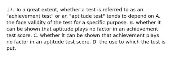 17. To a great extent, whether a test is referred to as an "achievement test" or an "aptitude test" tends to depend on A. the face validity of the test for a specific purpose. B. whether it can be shown that aptitude plays no factor in an achievement test score. C. whether it can be shown that achievement plays no factor in an aptitude test score. D. the use to which the test is put.