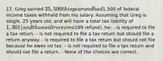 17. Greg earned 25,500 this year and had1,500 of federal income taxes withheld from his salary. Assuming that Greg is single, 25 years old, and will have a total tax liability of 1,301 (and thus will receive a199 refund), he: - is required to file a tax return. - is not required to file a tax return but should file a return anyway. - is required to file a tax return but should not file because he owes no tax. - is not required to file a tax return and should not file a return. - None of the choices are correct.