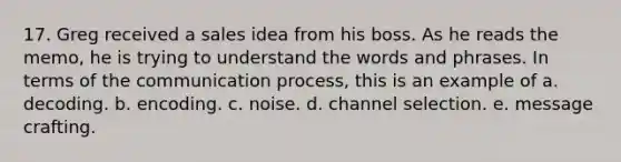 17. Greg received a sales idea from his boss. As he reads the memo, he is trying to understand the words and phrases. In terms of the communication process, this is an example of a. decoding. b. encoding. c. noise. d. channel selection. e. message crafting.