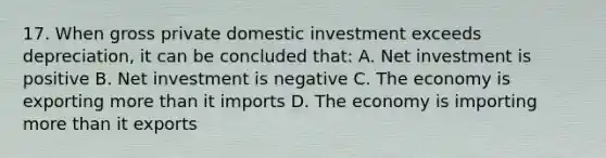 17. When gross private domestic investment exceeds depreciation, it can be concluded that: A. Net investment is positive B. Net investment is negative C. The economy is exporting more than it imports D. The economy is importing more than it exports