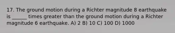 17. The ground motion during a Richter magnitude 8 earthquake is ______ times greater than the ground motion during a Richter magnitude 6 earthquake. A) 2 B) 10 C) 100 D) 1000