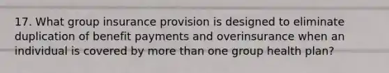 17. What group insurance provision is designed to eliminate duplication of benefit payments and overinsurance when an individual is covered by more than one group health plan?