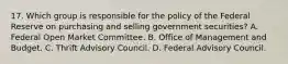 17. Which group is responsible for the policy of the Federal Reserve on purchasing and selling government securities? A. Federal Open Market Committee. B. Office of Management and Budget. C. Thrift Advisory Council. D. Federal Advisory Council.