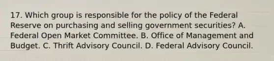 17. Which group is responsible for the policy of the Federal Reserve on purchasing and selling government securities? A. Federal Open Market Committee. B. Office of Management and Budget. C. Thrift Advisory Council. D. Federal Advisory Council.