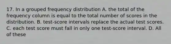 17. In a grouped frequency distribution A. the total of the frequency column is equal to the total number of scores in the distribution. B. test-score intervals replace the actual test scores. C. each test score must fall in only one test-score interval. D. All of these