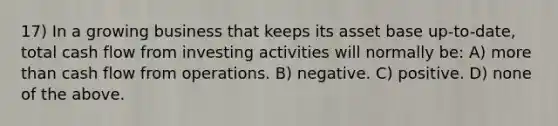 17) In a growing business that keeps its asset base up-to-date, total cash flow from investing activities will normally be: A) more than cash flow from operations. B) negative. C) positive. D) none of the above.