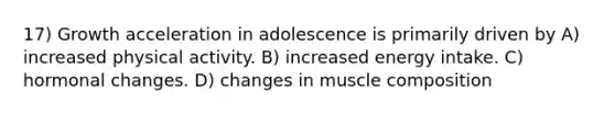 17) Growth acceleration in adolescence is primarily driven by A) increased physical activity. B) increased energy intake. C) hormonal changes. D) changes in muscle composition