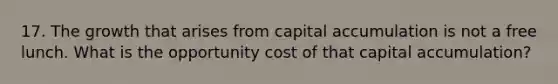 17. The growth that arises from capital accumulation is not a free lunch. What is the opportunity cost of that capital accumulation?