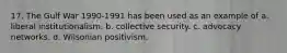 17. The Gulf War 1990-1991 has been used as an example of a. liberal institutionalism. b. collective security. c. advocacy networks. d. Wilsonian positivism.