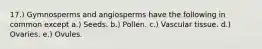 17.) Gymnosperms and angiosperms have the following in common except a.) Seeds. b.) Pollen. c.) Vascular tissue. d.) Ovaries. e.) Ovules.