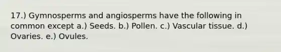 17.) Gymnosperms and angiosperms have the following in common except a.) Seeds. b.) Pollen. c.) Vascular tissue. d.) Ovaries. e.) Ovules.