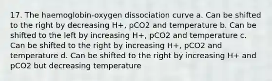 17. The haemoglobin-oxygen dissociation curve a. Can be shifted to the right by decreasing H+, pCO2 and temperature b. Can be shifted to the left by increasing H+, pCO2 and temperature c. Can be shifted to the right by increasing H+, pCO2 and temperature d. Can be shifted to the right by increasing H+ and pCO2 but decreasing temperature