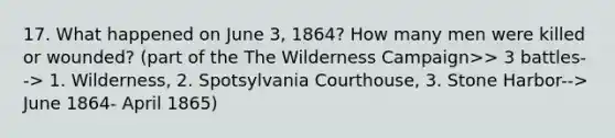 17. What happened on June 3, 1864? How many men were killed or wounded? (part of the The Wilderness Campaign>> 3 battles--> 1. Wilderness, 2. Spotsylvania Courthouse, 3. Stone Harbor--> June 1864- April 1865)