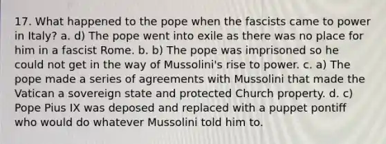 17. What happened to the pope when the fascists came to power in Italy? a. d) The pope went into exile as there was no place for him in a fascist Rome. b. b) The pope was imprisoned so he could not get in the way of Mussolini's rise to power. c. a) The pope made a series of agreements with Mussolini that made the Vatican a sovereign state and protected Church property. d. c) Pope Pius IX was deposed and replaced with a puppet pontiff who would do whatever Mussolini told him to.